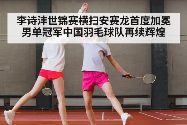 李诗沣世锦赛横扫安赛龙首度加冕男单冠军中国羽毛球队再续辉煌